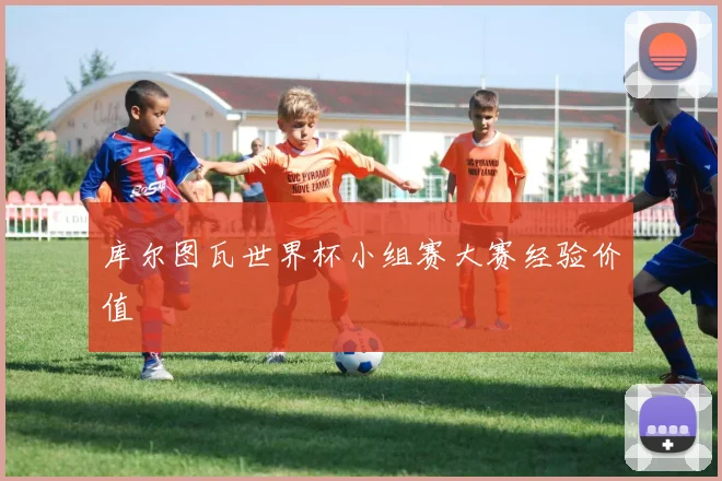 库尔图瓦世界杯小组赛大赛经验价值