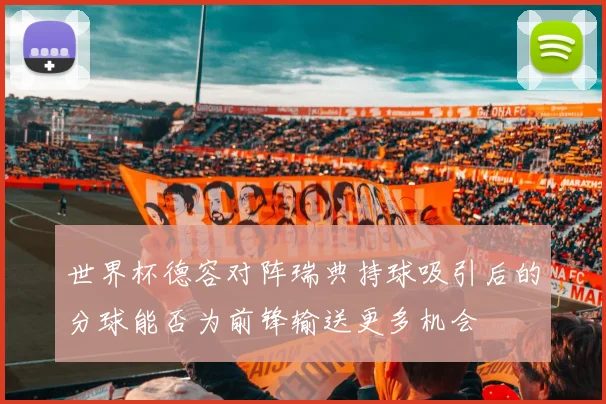 世界杯德容对阵瑞典持球吸引后的分球能否为前锋输送更多机会