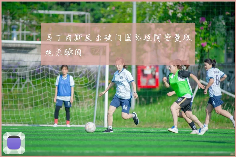 马丁内斯反击破门国际迈阿密曼联绝杀瞬间