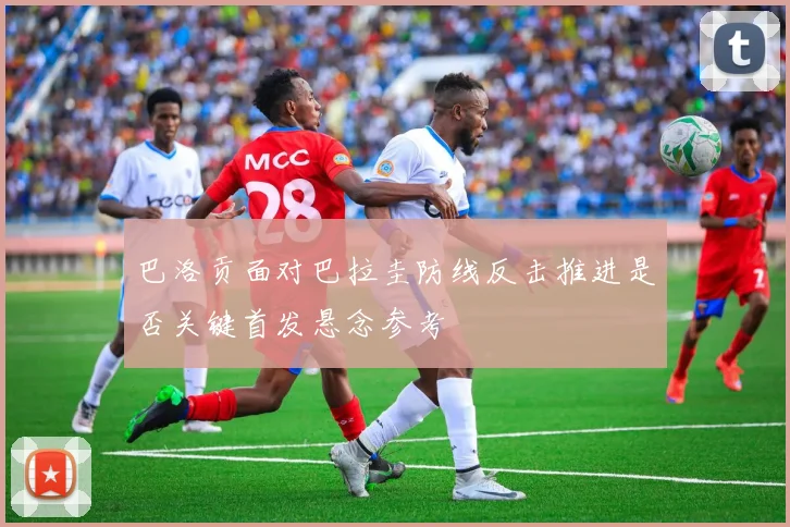 巴洛贡面对巴拉圭防线反击推进是否关键首发悬念参考