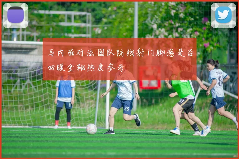 马内面对法国队防线射门脚感是否回暖金靴热度参考
