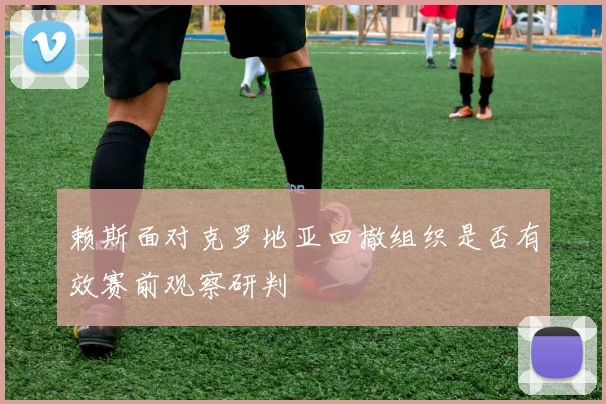 赖斯面对克罗地亚回撤组织是否有效赛前观察研判