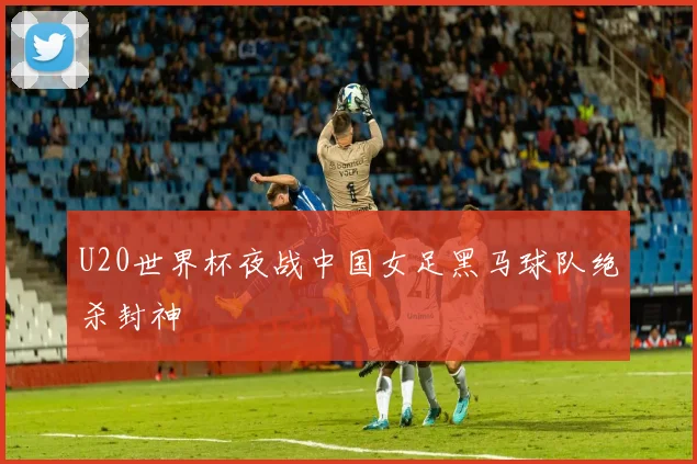 U20世界杯夜战中国女足黑马球队绝杀封神