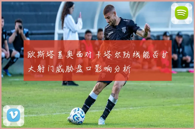 欧斯塔基奥面对卡塔尔防线能否扩大射门威胁盘口影响分析