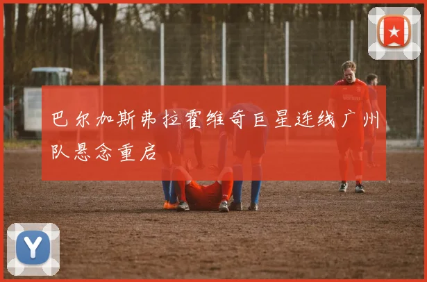 巴尔加斯弗拉霍维奇巨星连线广州队悬念重启