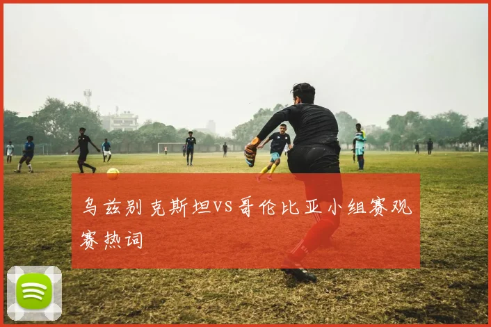乌兹别克斯坦vs哥伦比亚小组赛观赛热词