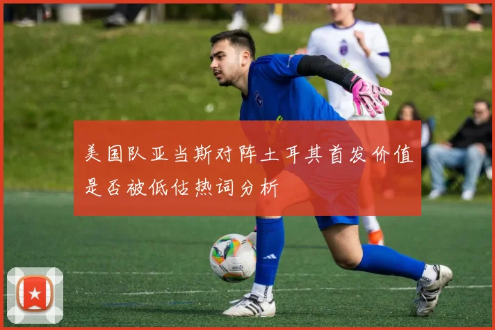 美国队亚当斯对阵土耳其首发价值是否被低估热词分析