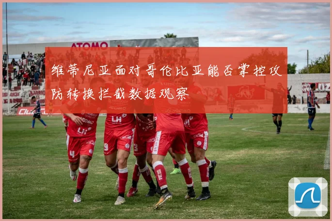 维蒂尼亚面对哥伦比亚能否掌控攻防转换拦截数据观察