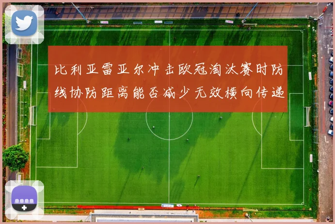 比利亚雷亚尔冲击欧冠淘汰赛时防线协防距离能否减少无效横向传递