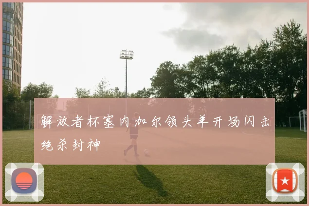解放者杯塞内加尔领头羊开场闪击绝杀封神