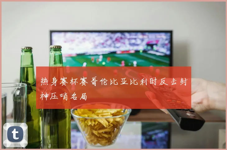 热身赛杯赛哥伦比亚比利时反击封神压哨名局