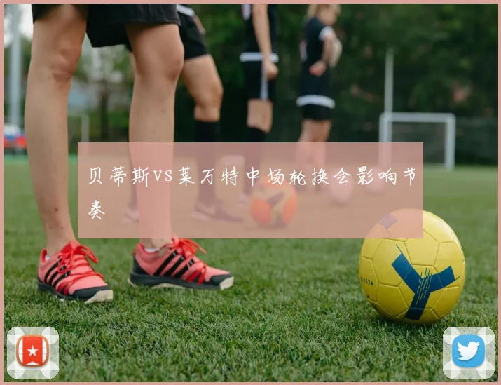 贝蒂斯vs莱万特中场轮换会影响节奏