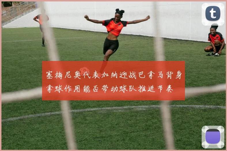 塞梅尼奥代表加纳迎战巴拿马背身拿球作用能否带动球队推进节奏