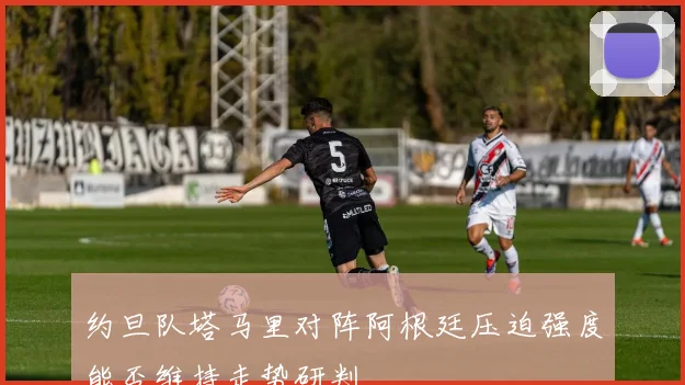 约旦队塔马里对阵阿根廷压迫强度能否维持走势研判