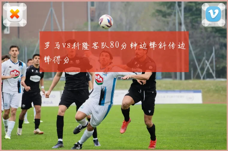 罗马vs科隆客队80分钟边锋斜传边锋得分