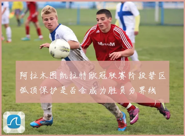 阿拉木图凯拉特欧冠联赛阶段禁区弧顶保护是否会成为胜负分界线