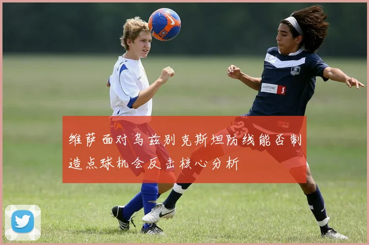 维萨面对乌兹别克斯坦防线能否制造点球机会反击核心分析