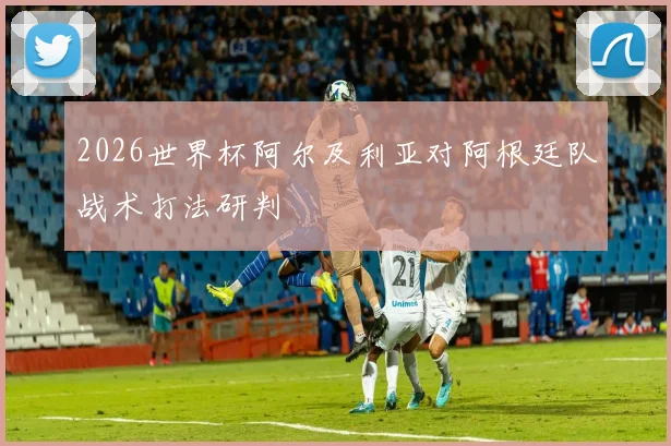 2026世界杯阿尔及利亚对阿根廷队战术打法研判