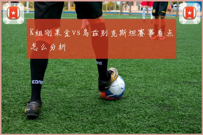 K组刚果金vs乌兹别克斯坦赛事看点怎么分析
