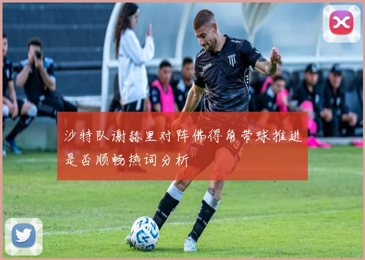 沙特队谢赫里对阵佛得角带球推进是否顺畅热词分析