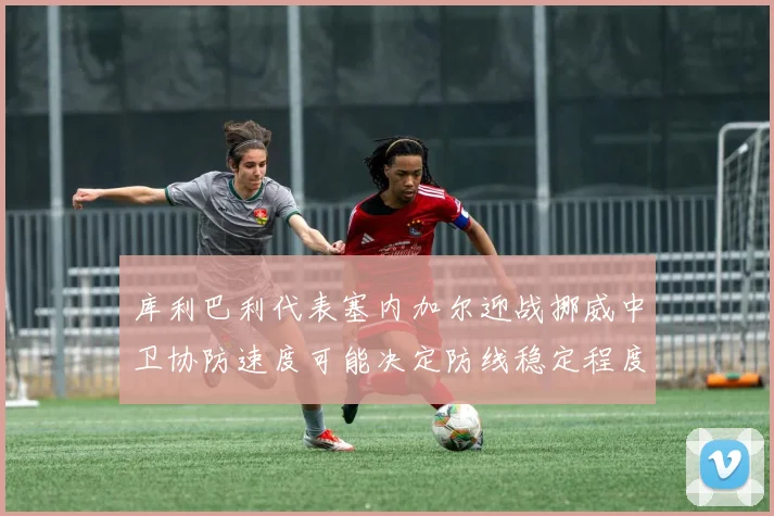 库利巴利代表塞内加尔迎战挪威中卫协防速度可能决定防线稳定程度