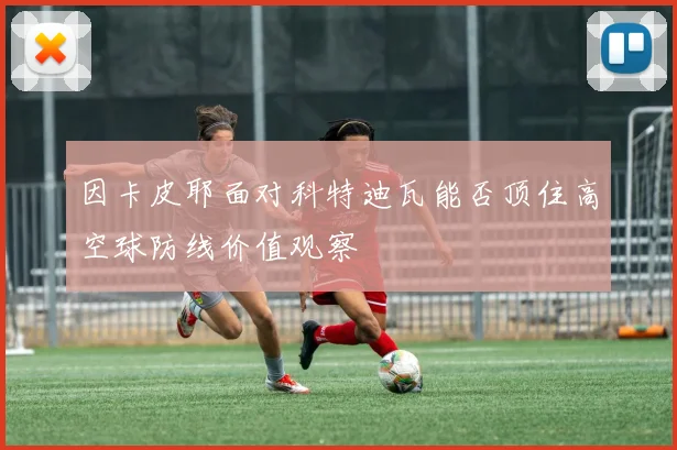 因卡皮耶面对科特迪瓦能否顶住高空球防线价值观察