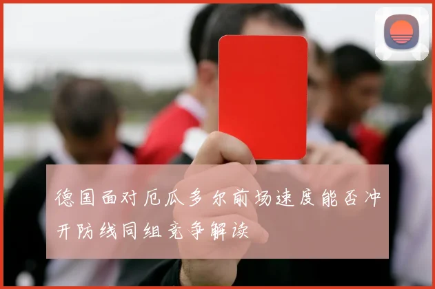 德国面对厄瓜多尔前场速度能否冲开防线同组竞争解读