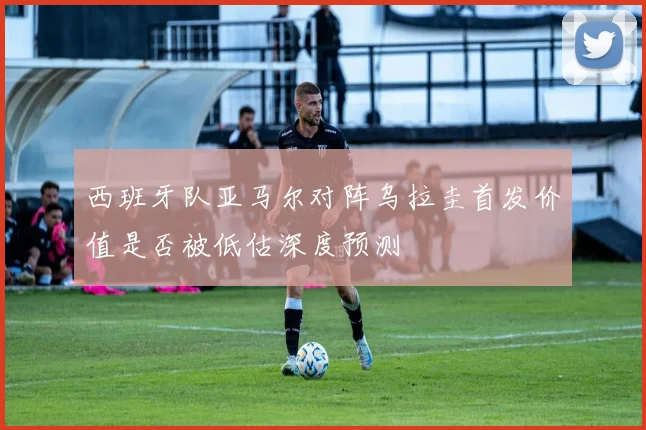 西班牙队亚马尔对阵乌拉圭首发价值是否被低估深度预测