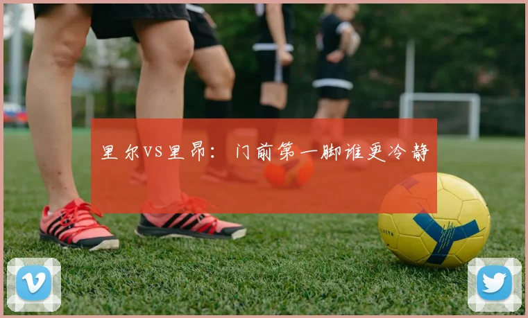 里尔vs里昂:门前第一脚谁更冷静