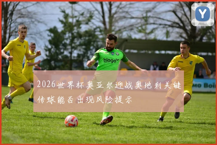 2026世界杯奥亚尔迎战奥地利关键传球能否出现风险提示