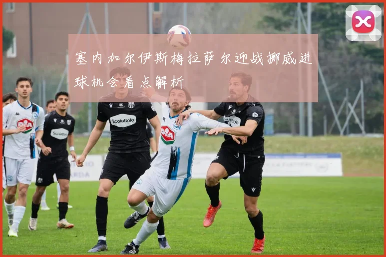 塞内加尔伊斯梅拉萨尔迎战挪威进球机会看点解析