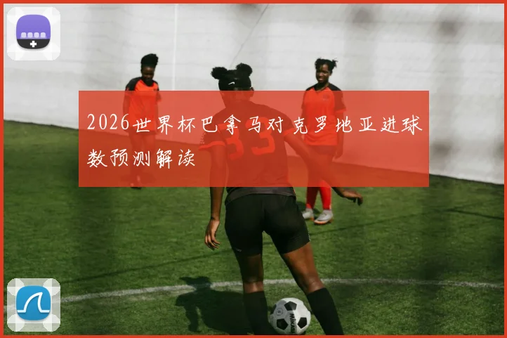 2026世界杯巴拿马对克罗地亚进球数预测解读