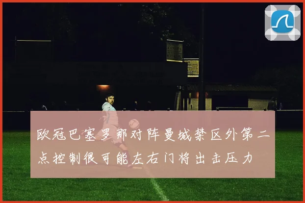 欧冠巴塞罗那对阵曼城禁区外第二点控制很可能左右门将出击压力