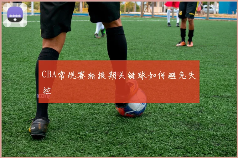 CBA常规赛轮换期关键球如何避免失控