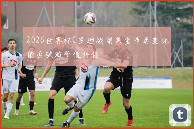 2026世界杯C罗迎战刚果金节奏变化能否破局价值评估