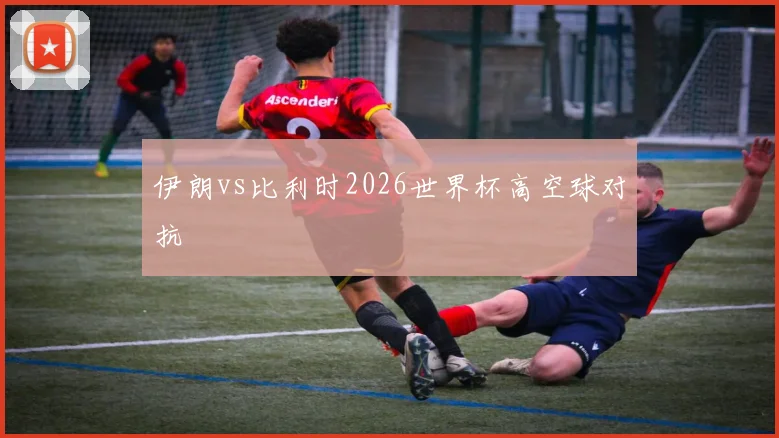 伊朗vs比利时2026世界杯高空球对抗