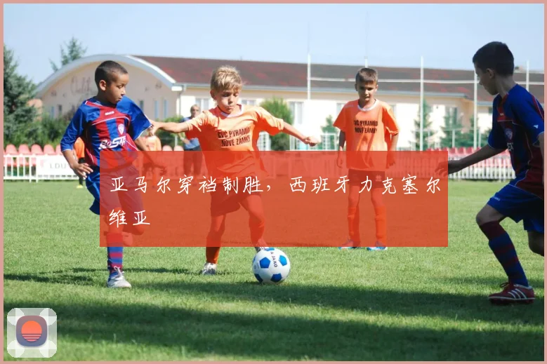 亚马尔穿裆制胜，西班牙力克塞尔维亚