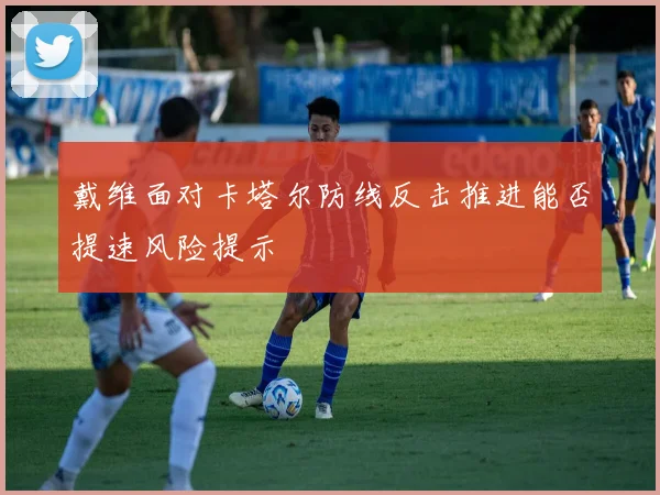 戴维面对卡塔尔防线反击推进能否提速风险提示