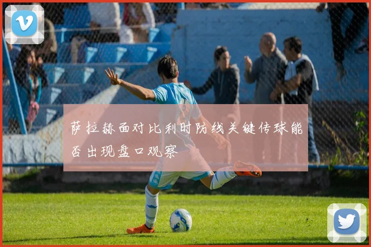 萨拉赫面对比利时防线关键传球能否出现盘口观察