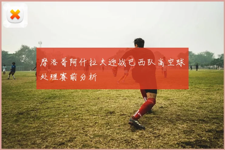 摩洛哥阿什拉夫迎战巴西队高空球处理赛前分析