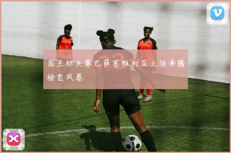 国王杯决赛巴萨塞维利亚主场沸腾榜首风暴