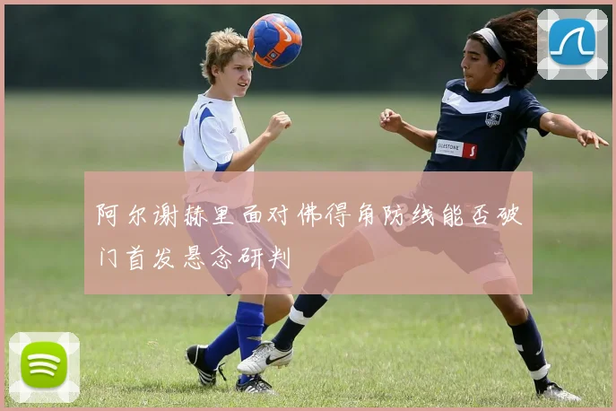 阿尔谢赫里面对佛得角防线能否破门首发悬念研判