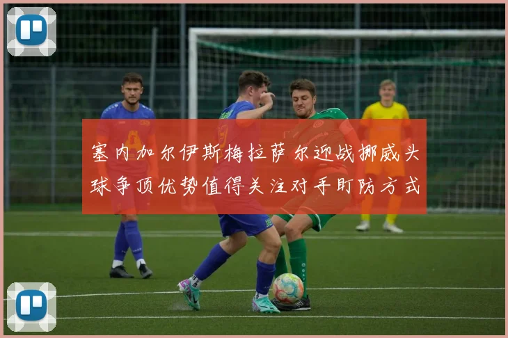 塞内加尔伊斯梅拉萨尔迎战挪威头球争顶优势值得关注对手盯防方式