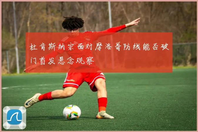 杜肯斯纳宗面对摩洛哥防线能否破门首发悬念观察