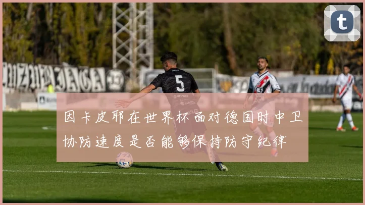 因卡皮耶在世界杯面对德国时中卫协防速度是否能够保持防守纪律