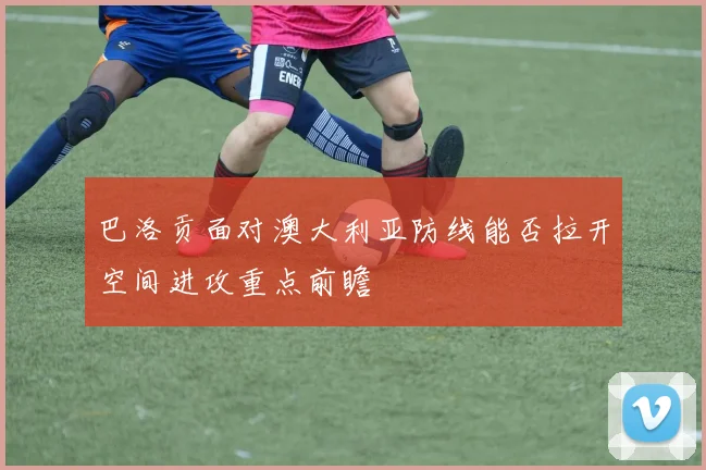 巴洛贡面对澳大利亚防线能否拉开空间进攻重点前瞻