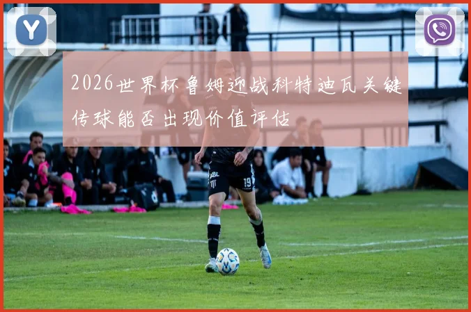 2026世界杯鲁姆迎战科特迪瓦关键传球能否出现价值评估